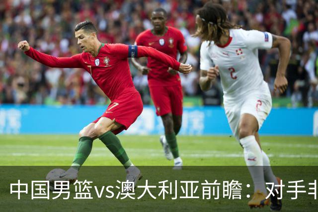 中国男篮vs澳大利亚前瞻：对手非最强阵，男篮磨合阵容是首要目标