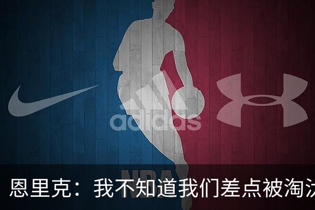 恩里克：我不知道我们差点被淘汰 若知道要心脏病发