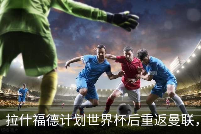拉什福德计划世界杯后重返曼联，设法续租回巴萨！4000万违约条款名存实亡