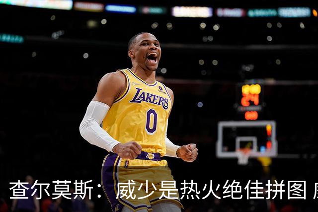 查尔莫斯：威少是热火绝佳拼图 威少+热巴+字母哥首发冲击力拉满