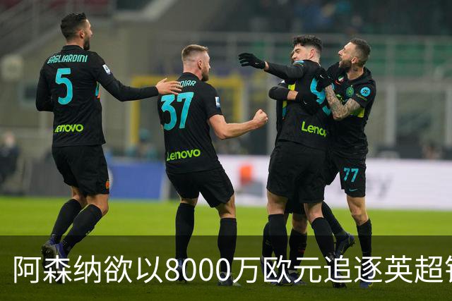 阿森纳欲以8000万欧元追逐英超银靴，西甲明星或将加盟