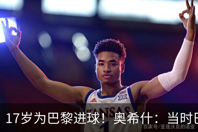 17岁为巴黎进球！奥希什：当时巴黎不给年轻人很多机会，巨星更多