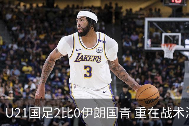 U21国足2比0伊朗国青 重在战术演练 第二场难度更大